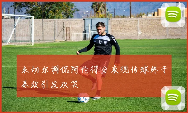 米切尔调侃阿伦得分表现传球终于奏效引发欢笑