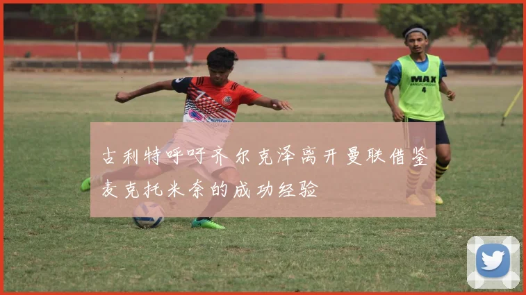 古利特呼吁齐尔克泽离开曼联借鉴麦克托米奈的成功经验