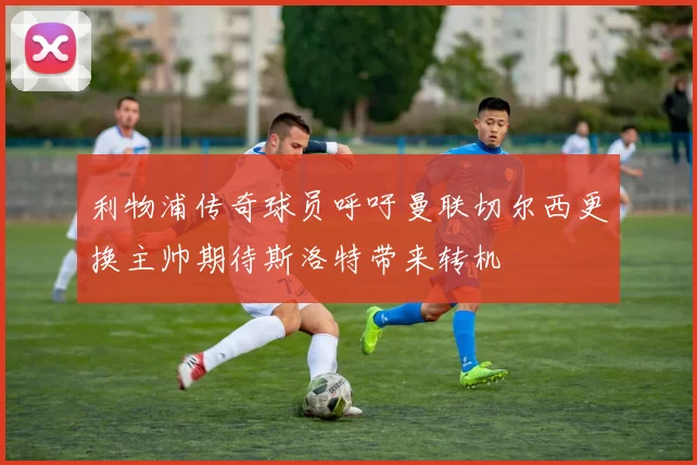 利物浦传奇球员呼吁曼联切尔西更换主帅期待斯洛特带来转机