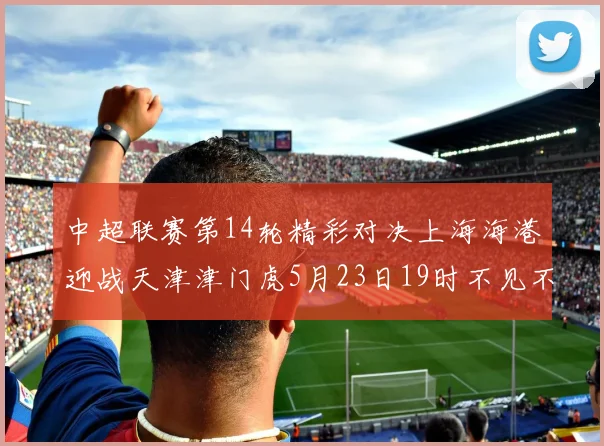 中超联赛第14轮精彩对决上海海港迎战天津津门虎5月23日19时不见不散