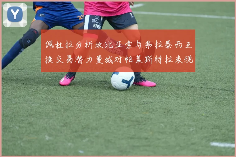 佩杜拉分析坎比亚索与弗拉泰西互换交易潜力曼城对帕莱斯特拉表现出兴趣