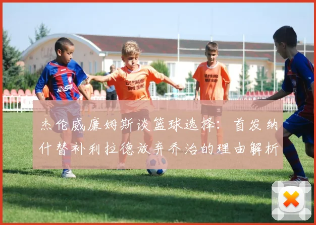 杰伦威廉姆斯谈篮球选择：首发纳什替补利拉德放弃乔治的理由解析