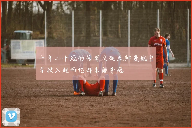 十年二十冠的传奇之路瓜帅曼城首季投入超两亿却未能夺冠