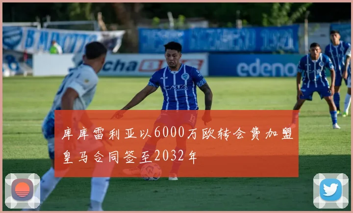 库库雷利亚以6000万欧转会费加盟皇马合同签至2032年