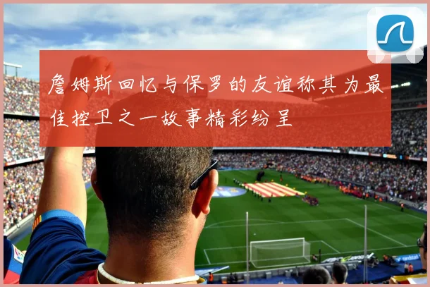 詹姆斯回忆与保罗的友谊称其为最佳控卫之一故事精彩纷呈