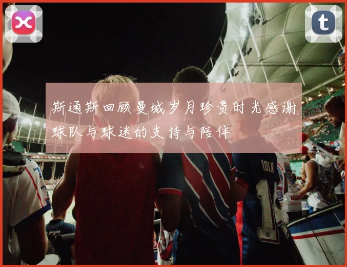 斯通斯回顾曼城岁月珍贵时光感谢球队与球迷的支持与陪伴