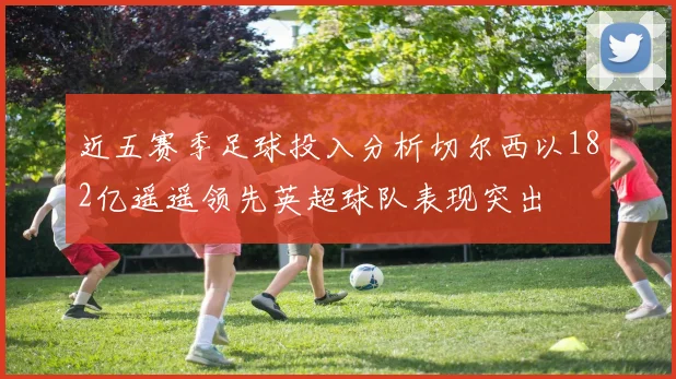 近五赛季足球投入分析切尔西以182亿遥遥领先英超球队表现突出