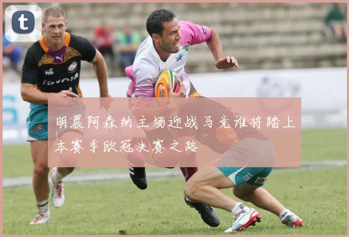 明晨阿森纳主场迎战马竞谁将踏上本赛季欧冠决赛之路