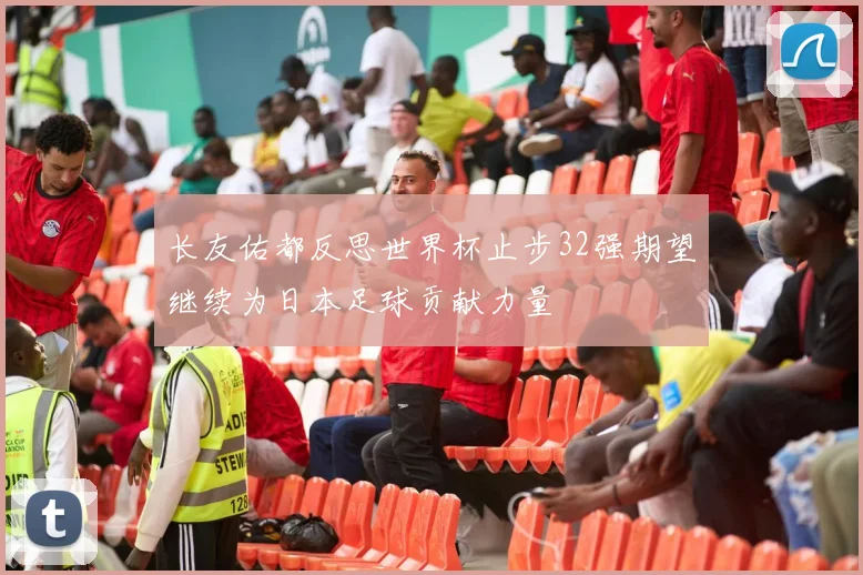 长友佑都反思世界杯止步32强期望继续为日本足球贡献力量