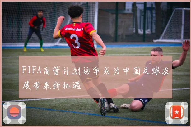 FIFA高管计划访华或为中国足球发展带来新机遇