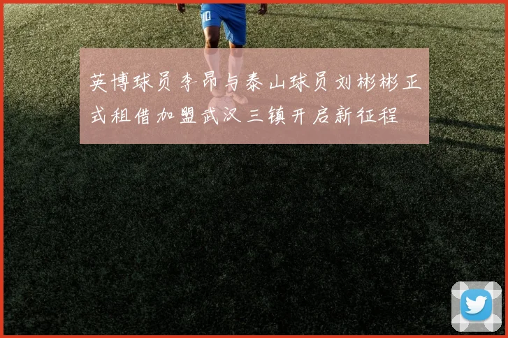 英博球员李昂与泰山球员刘彬彬正式租借加盟武汉三镇开启新征程