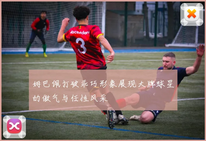 姆巴佩打破乖巧形象展现大牌球星的傲气与任性风采