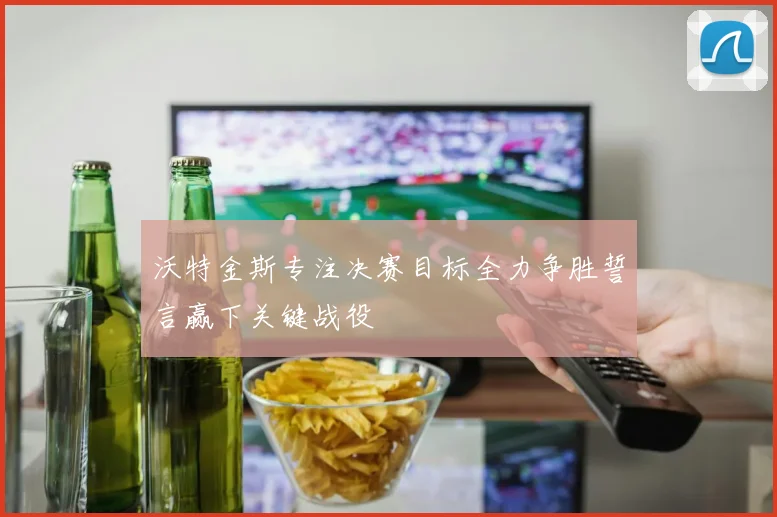 沃特金斯专注决赛目标全力争胜誓言赢下关键战役