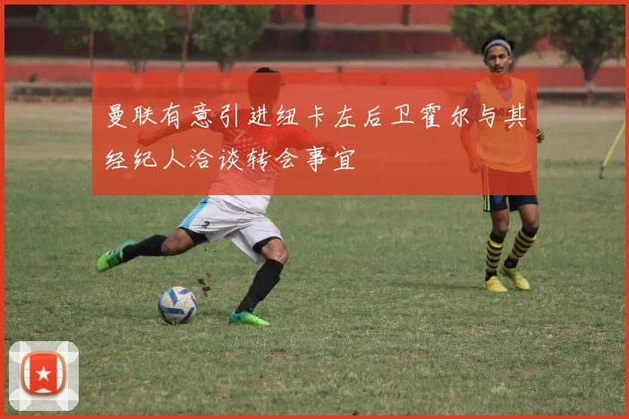曼联有意引进纽卡左后卫霍尔与其经纪人洽谈转会事宜