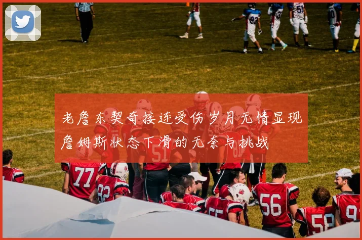 老詹东契奇接连受伤岁月无情显现詹姆斯状态下滑的无奈与挑战